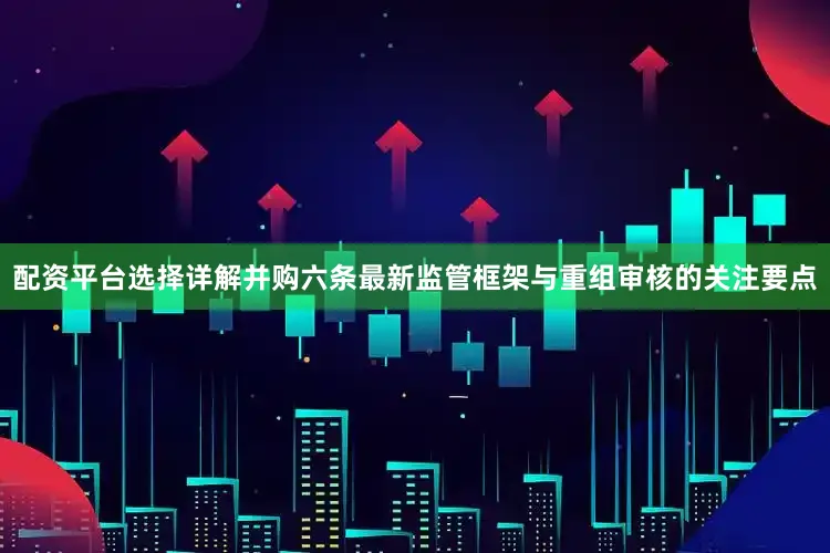 配资平台选择详解并购六条最新监管框架与重组审核的关注要点