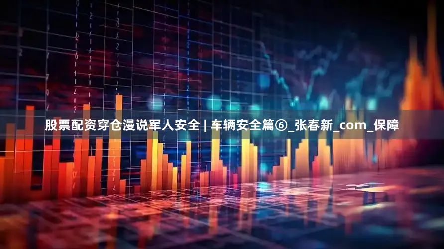 股票配资穿仓漫说军人安全 | 车辆安全篇⑥_张春新_com_保障