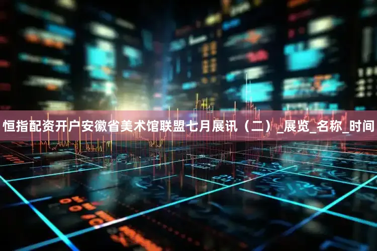 恒指配资开户安徽省美术馆联盟七月展讯（二）_展览_名称_时间