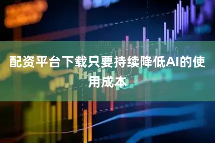配资平台下载只要持续降低AI的使用成本