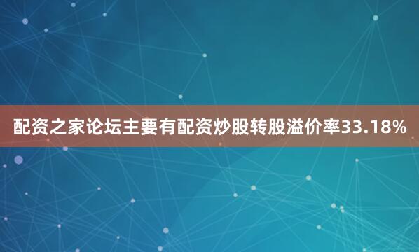 配资之家论坛主要有配资炒股转股溢价率33.18%