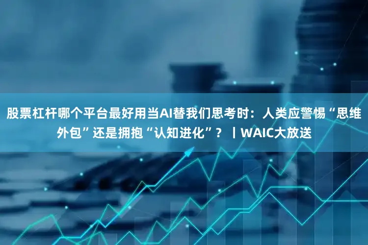 股票杠杆哪个平台最好用当AI替我们思考时：人类应警惕“思维外包”还是拥抱“认知进化”？丨WAIC大放送