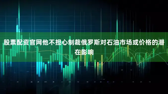 股票配资官网他不担心制裁俄罗斯对石油市场或价格的潜在影响
