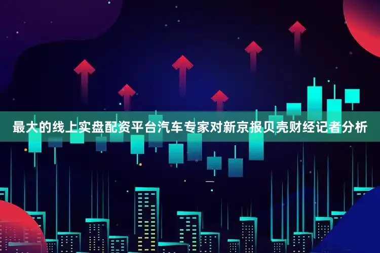 最大的线上实盘配资平台　　汽车专家对新京报贝壳财经记者分析
