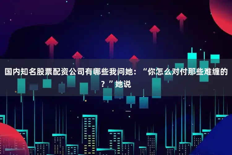 国内知名股票配资公司有哪些我问她：“你怎么对付那些难缠的？”她说