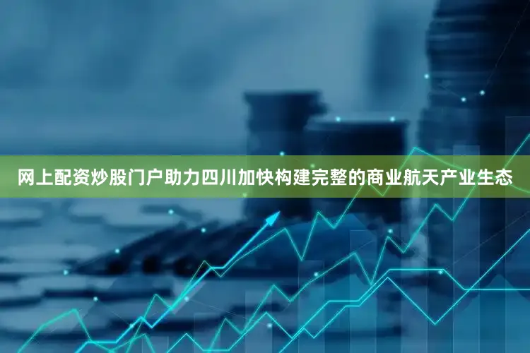 网上配资炒股门户助力四川加快构建完整的商业航天产业生态