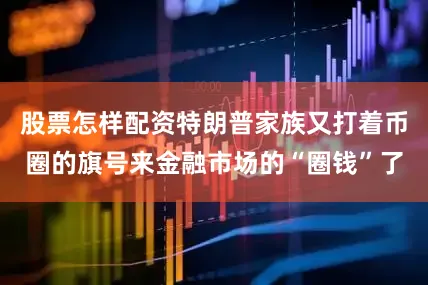 股票怎样配资特朗普家族又打着币圈的旗号来金融市场的“圈钱”了