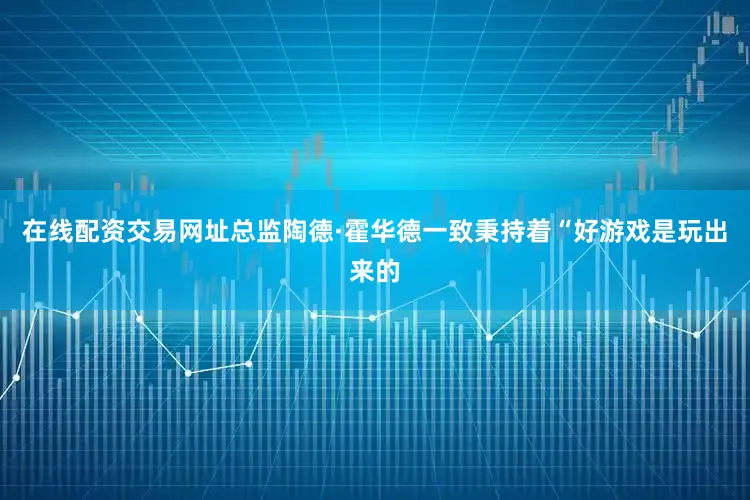 在线配资交易网址总监陶德·霍华德一致秉持着“好游戏是玩出来的