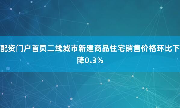 配资门户首页二线城市新建商品住宅销售价格环比下降0.3%
