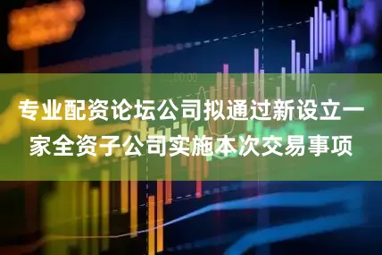 专业配资论坛公司拟通过新设立一家全资子公司实施本次交易事项