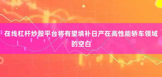 在线杠杆炒股平台将有望填补日产在高性能轿车领域的空白