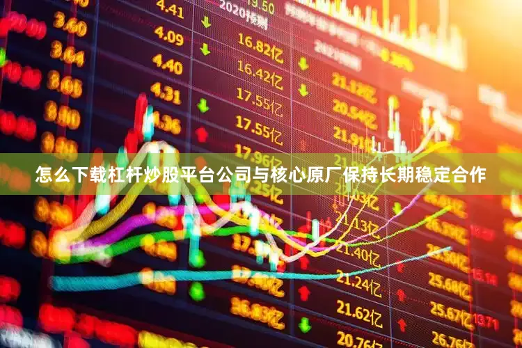 怎么下载杠杆炒股平台公司与核心原厂保持长期稳定合作